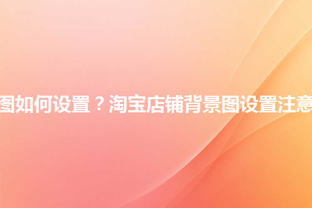 淘寶店鋪背景圖如何設(shè)置？淘寶店鋪背景圖設(shè)置注意事項(xiàng)是什么？